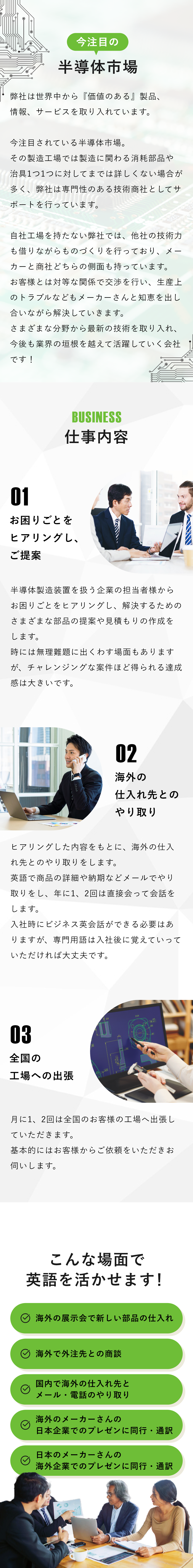 今注目の半導体市場 弊社は世界中から『価値のある』製品、情報、サービスを取り入れています。今注目されている半導体市場。その製造工場では製造に関わる消耗部品や治具1つ1つに対してまでは詳しくない場合が多く、弊社は専門性のある技術商社としてサポートを行っています。自社工場を持たない弊社では、他社の技術力も借りながらものづくりを行っており、メーカーと商社どちらの側面も持っています。お客様とは対等な関係で交渉を行い、生産上のトラブルなどもメーカーさんと知恵を出し合いながら解決していきます。さまざまな分野から最新の技術を取り入れ、今後も業界の垣根を越えて活躍していく会社です！ 仕事内容 お困りごとをヒアリングし、ご提案 半導体製造装置を扱う企業の担当者様からお困りごとをヒアリングし、解決するためのさまざまな部品の提案や見積もりの作成をします。時には無理難題に出くわす場面もありますが、チャレンジングな案件ほど得られる達成感は大きいです。 海外の仕入れ先とのやり取り ヒアリングした内容をもとに、海外の仕入れ先とのやり取りをします。英語で商品の詳細や納期などメールでやり取りをし、年に1、2回は直接会って会話をします。入社時にビジネス英会話ができる必要はありますが、専門用語は入社後に覚えていっていただければ大丈夫です。 全国の工場への出張 ⽉に1、2回は全国のお客様の⼯場へ出張していただきます。基本的にはお客様からご依頼をいただきお伺いします。 こんな場面で英語を活かせます！ 海外の展示会で新しい部品の仕入れ 海外で外注先との商談 国内で海外の仕入れ先とメール・電話のやり取り 海外のメーカーさんの日本企業でのプレゼンに同行・通訳 日本のメーカーさんの海外企業でのプレゼンに同行・通訳