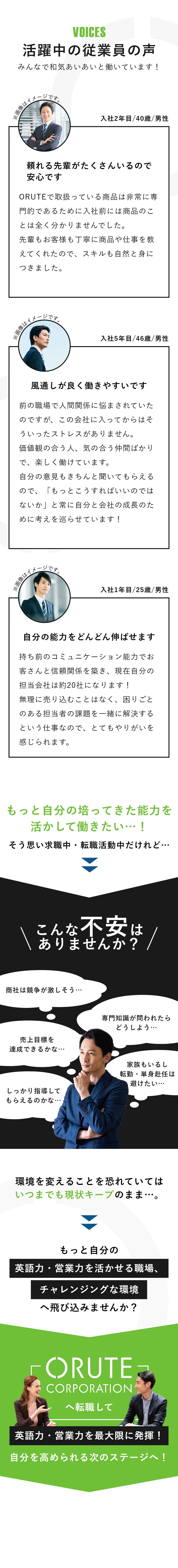 活躍中の従業員の声 みんなで和気あいあいと働いています！ 入社2年目/40歳/男性 頼れる先輩がたくさんいるので安心です ORUTEで取扱っている商品は非常に専門的であるために入社前には商品のことは全く分かりませんでした。先輩もお客様も丁寧に商品や仕事を教えてくれたので、スキルも自然と身につきました。 入社5年目/46歳/男性 風通しが良く働きやすいです 前の職場で人間関係に悩まされていたのですが、この会社に入ってからはそういったストレスがありません。価値観の合う人、気の合う仲間ばかりで、楽しく働けています。自分の意見もきちんと聞いてもらえるので、「もっとこうすればいいのではないか」と常に自分と会社の成長のために考えを巡らせています！ 入社1年目/25歳/男性 自分の能力をどんどん伸ばせます 持ち前のコミュニケーション能力でお客さんと信頼関係を築き、現在自分の担当会社は約20社になります！無理に売り込むことはなく、困りごとのある担当者の課題を一緒に解決するという仕事なので、とてもやりがいを感じられます。 もっと自分の培ってきた能力を活かして働きたい…！そう思い求職中・転職活動中だけれど… こんな不安はありませんか？ 商社は競争が激しそう… 専門知識が問われたらどうしよう… 売上目標を達成できるかな… 家族もいるし転勤・単身赴任は避けたい… しっかり指導してもらえるのかな… 環境を変えることを恐れていてはいつまでも現状キープのまま…。 もっと自分の英語力・営業力を活かせる職場、チャレンジングな環境へ飛び込みませんか？ 「有限会社オルテコーポレーション」へ転職して英語力・営業力を最大限に発揮！自分を高められる次のステージへ！