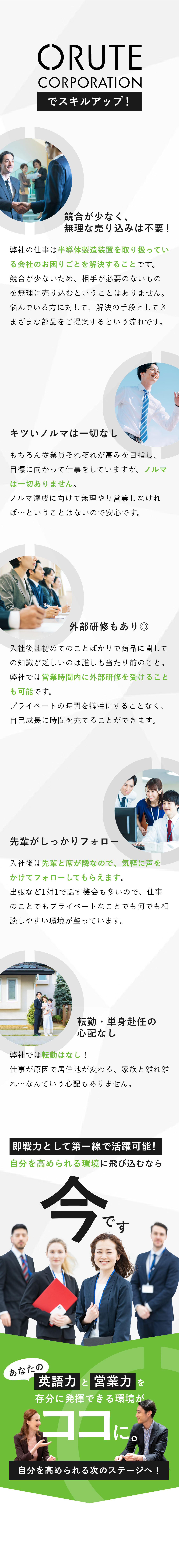 「有限会社オルテコーポレーション」でスキルアップ！ 競合が少なく、無理な売り込みは不要！弊社の仕事は半導体製造装置を取り扱っている会社のお困りごとを解決することです。競合が少ないため、相手が必要のないものを無理に売り込むということはありません。悩んでいる方に対して、解決の手段としてさまざまな部品をご提案するという流れです。 キツいノルマは一切なし もちろん従業員それぞれが高みを目指し、目標に向かって仕事をしていますが、ノルマは一切ありません。ノルマ達成に向けて無理やり営業しなければ…ということはないので安心です。 外部研修もあり◎ 入社後は初めてのことばかりで商品に関しての知識が乏しいのは誰しも当たり前のこと。弊社では営業時間内に外部研修を受けることも可能です。プライベートの時間を犠牲にすることなく、自己成長に時間を充てることができます。 先輩がしっかりフォロー 入社後は先輩と席が隣なので、気軽に声をかけてフォローしてもらえます。出張など1対1で話す機会も多いので、仕事のことでもプライベートなことでも何でも相談しやすい環境が整っています。 転勤・単身赴任の心配なし 弊社では転勤はなし！仕事が原因で居住地が変わる、家族と離れ離れ…なんていう心配もありません。 即戦力として第一線で活躍可能！自分を高められる環境に飛び込むなら今です。　あなたの英語力と営業力を存分に発揮できる環境がココに。自分を高められる次のステージへ！